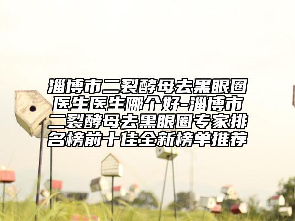 淄博市二裂酵母去黑眼圈医生医生哪个好-淄博市二裂酵母去黑眼圈专家排名榜前十佳全新榜单推荐
