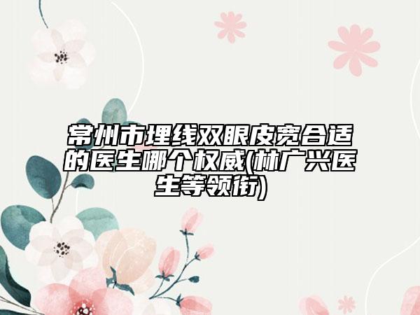 常州市埋线双眼皮宽合适的医生哪个权威(林广兴医生等领衔)