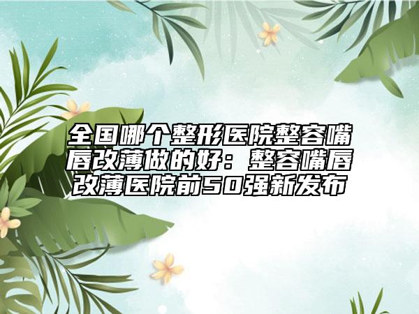 全国哪个整形医院整容嘴唇改薄做的好：整容嘴唇改薄医院前50强新发布