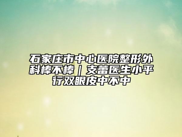 石家庄市中心医院整形外科棒不棒｜支蕾医生小平行双眼皮中不中