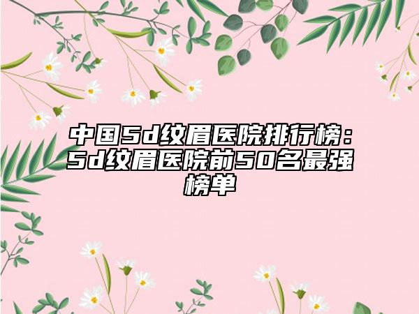 中国5d纹眉医院排行榜：5d纹眉医院前50名最强榜单