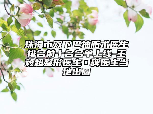 珠海市双下巴抽脂术医生排名前十名名单上线-王毅超整形医生口碑医生当地出圈