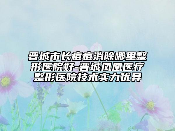 晋城市长痘痘消除哪里整形医院好-晋城凤凰医疗整形医院技术实力优异