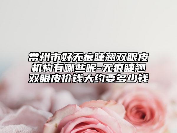 常州市好无痕睫翘双眼皮机构有哪些呢-无痕睫翘双眼皮价钱大约要多少钱