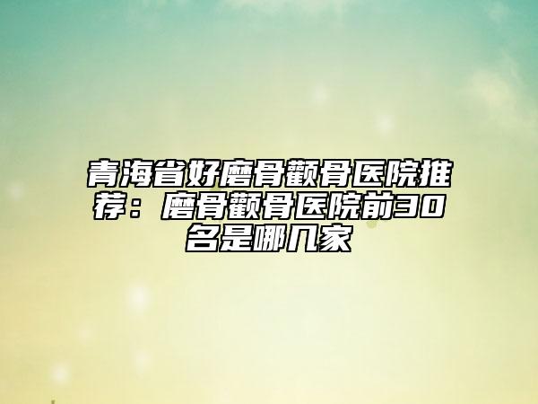 青海省好磨骨颧骨医院推荐：磨骨颧骨医院前30名是哪几家