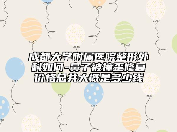 成都大学附属医院整形外科如何-鼻子被撞歪修复价格总共大概是多少钱