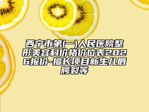 西宁市第(一)人民医院整形美容科价格价位表2026报价-擅长项目新生儿唇腭裂等