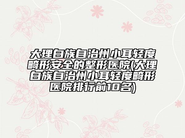 大理白族自治州小耳轻度畸形安全的整形医院(大理白族自治州小耳轻度畸形医院排行前10名)