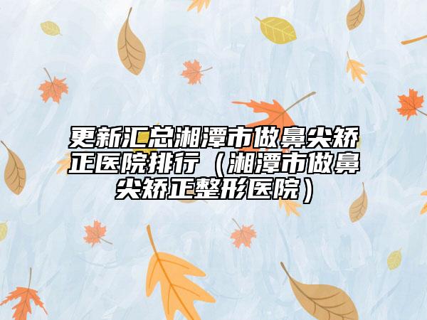 更新汇总湘潭市做鼻尖矫正医院排行（湘潭市做鼻尖矫正整形医院）