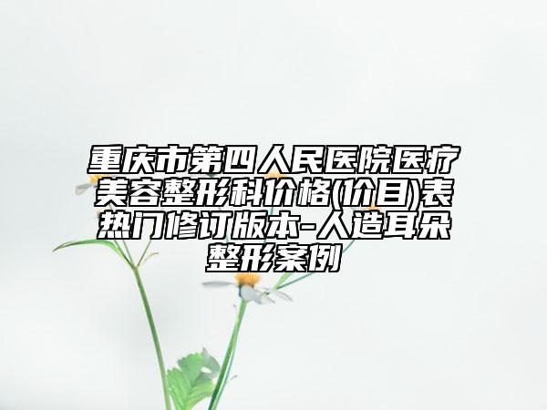 重庆市第四人民医院医疗美容整形科价格(价目)表热门修订版本-人造耳朵整形案例