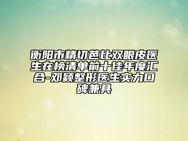 衡阳市精切芭比双眼皮医生在榜清单前十佳年度汇合-邓颖整形医生实力口碑兼具