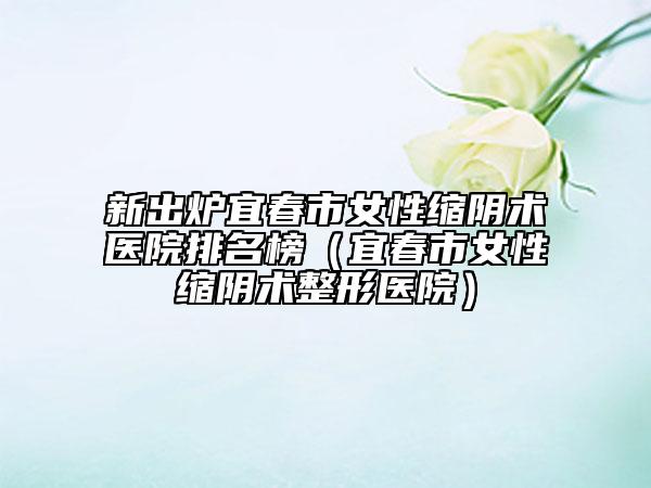 新出炉宜春市女性缩阴术医院排名榜（宜春市女性缩阴术整形医院）