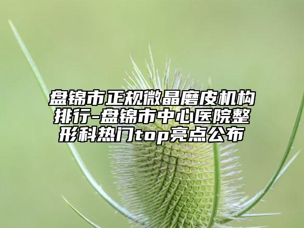 盘锦市正规微晶磨皮机构排行-盘锦市中心医院整形科热门top亮点公布