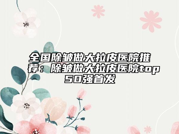 全国除皱做大拉皮医院推荐：除皱做大拉皮医院top50强首发