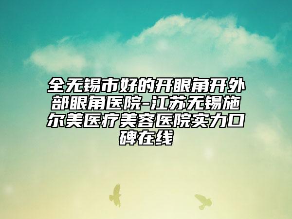 全无锡市好的开眼角开外部眼角医院-江苏无锡施尔美医疗美容医院实力口碑在线