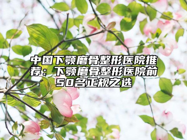 中国下颚磨骨整形医院推荐：下颚磨骨整形医院前50名正规之选