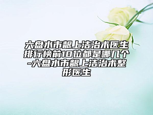 六盘水市龈上洁治术医生排行榜前10位都是哪几个-六盘水市龈上洁治术整形医生