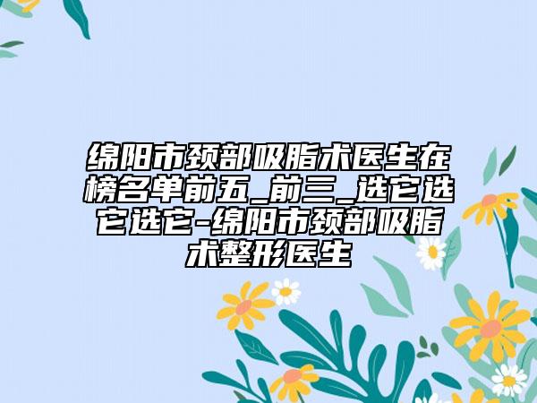 绵阳市颈部吸脂术医生在榜名单前五_前三_选它选它选它-绵阳市颈部吸脂术整形医生