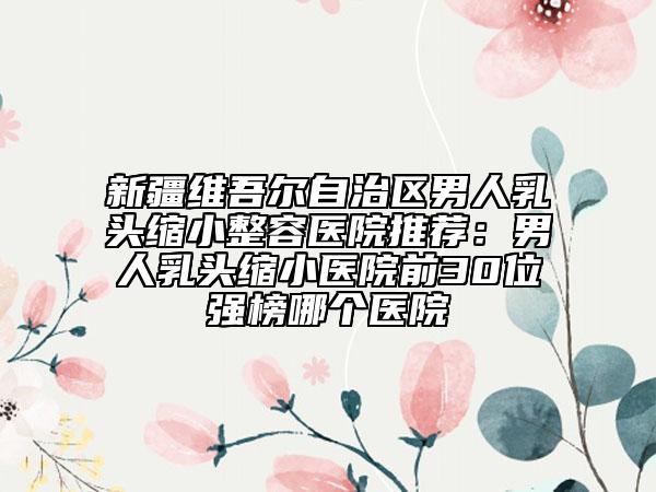 新疆维吾尔自治区男人乳头缩小整容医院推荐：男人乳头缩小医院前30位强榜哪个医院