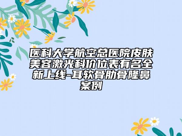 医科大学航空总医院皮肤美容激光科价位表有名全新上线-耳软骨肋骨隆鼻案例