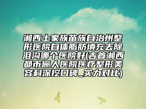 湘西土家族苗族自治州整形医院自体脂肪填充去除泪沟哪个医院好(吉首湘西都市俪人医院医疗整形美容科深挖口碑_实力对比)