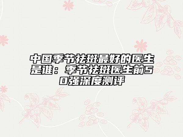 中国季节祛斑最好的医生是谁：季节祛斑医生前50强深度测评