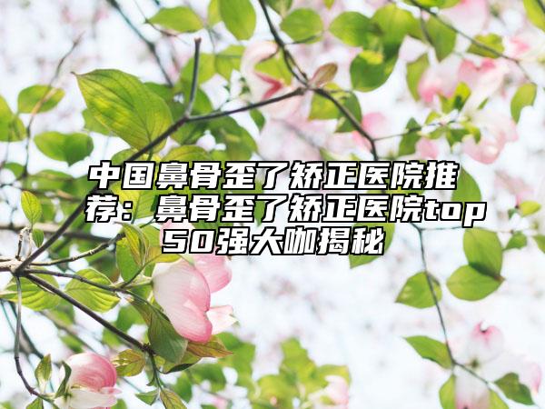 中国鼻骨歪了矫正医院推荐：鼻骨歪了矫正医院top50强大咖揭秘