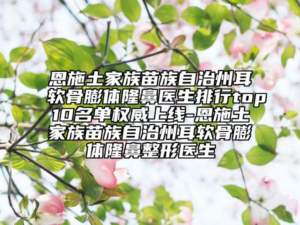 恩施土家族苗族自治州耳软骨膨体隆鼻医生排行top10名单权威上线-恩施土家族苗族自治州耳软骨膨体隆鼻整形医生