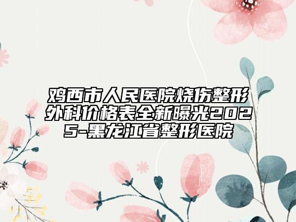 鸡西市人民医院烧伤整形外科价格表全新曝光2025-黑龙江省整形医院