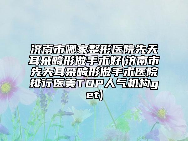 济南市哪家整形医院先天耳朵畸形做手术好(济南市先天耳朵畸形做手术医院排行医美TOP人气机构get)