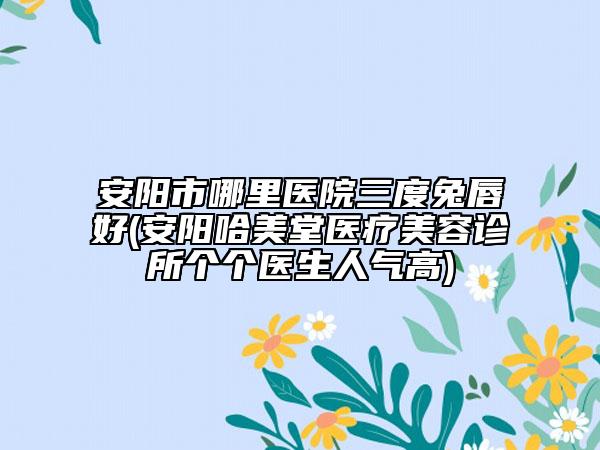 安阳市哪里医院三度兔唇好(安阳哈美堂医疗美容诊所个个医生人气高)