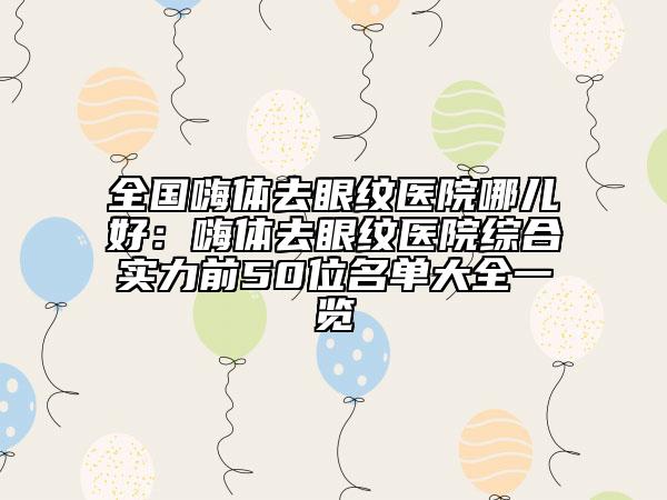 全国嗨体去眼纹医院哪儿好：嗨体去眼纹医院综合实力前50位名单大全一览