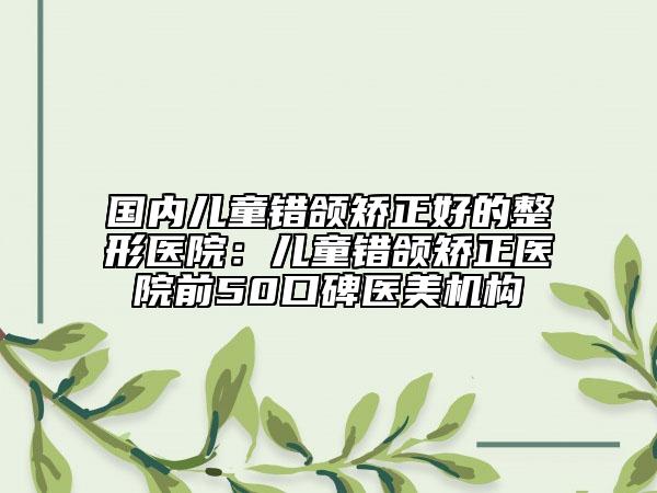 国内儿童错颌矫正好的整形医院：儿童错颌矫正医院前50口碑医美机构
