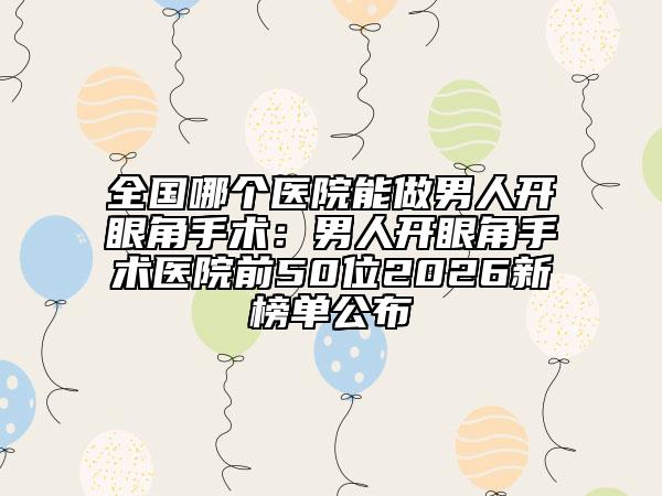 全国哪个医院能做男人开眼角手术：男人开眼角手术医院前50位2026新榜单公布