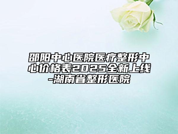 邵阳中心医院医疗整形中心价格表2025全新上线-湖南省整形医院