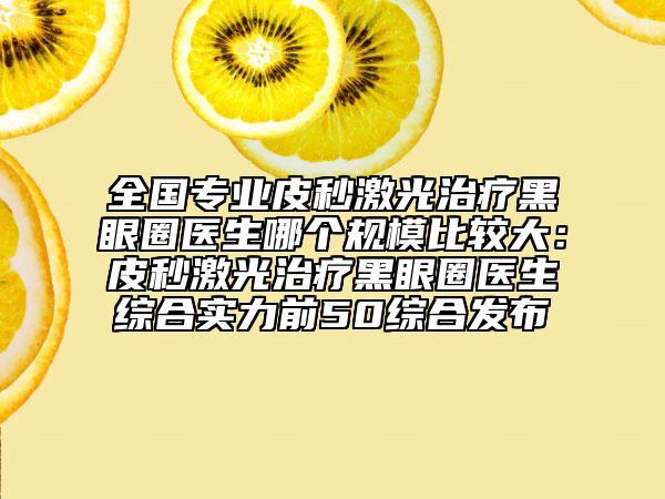 全国专业皮秒激光治疗黑眼圈医生哪个规模比较大：皮秒激光治疗黑眼圈医生综合实力前50综合发布