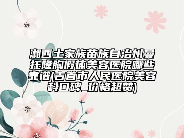 湘西土家族苗族自治州曼托隆胸假体美容医院哪些靠谱(吉首市人民医院美容科口碑_价格超赞)