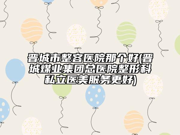 晋城市整容医院那个好(晋城煤业集团总医院整形科私立医美服务更好)
