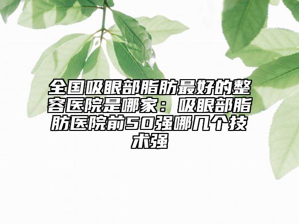 全国吸眼部脂肪最好的整容医院是哪家：吸眼部脂肪医院前50强哪几个技术强