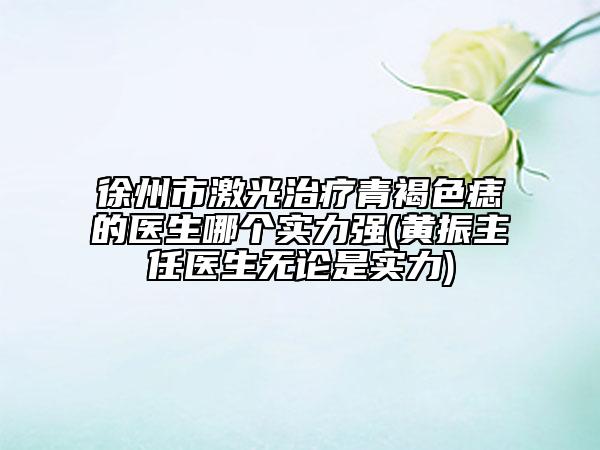 徐州市激光治疗青褐色痣的医生哪个实力强(黄振主任医生无论是实力)