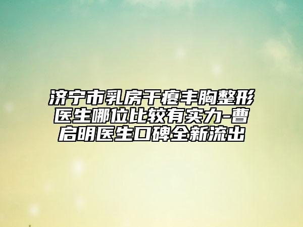 济宁市乳房干瘪丰胸整形医生哪位比较有实力-曹启明医生口碑全新流出