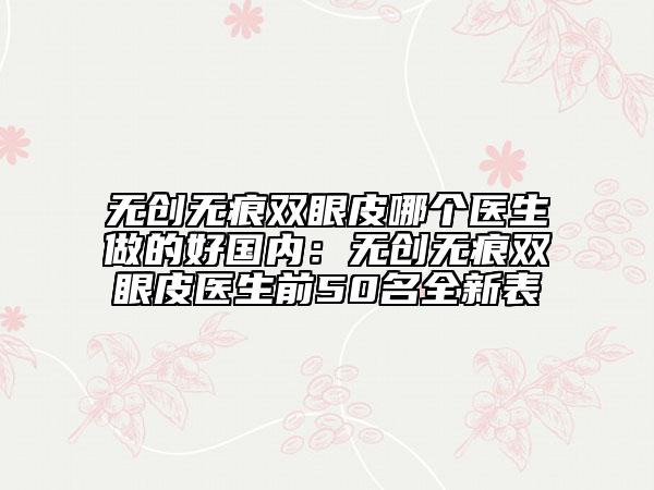 无创无痕双眼皮哪个医生做的好国内：无创无痕双眼皮医生前50名全新表