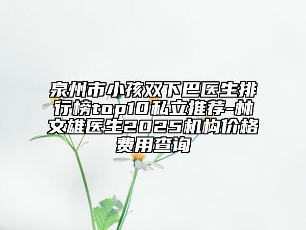 泉州市小孩双下巴医生排行榜top10私立推荐-林文雄医生2025机构价格费用查询
