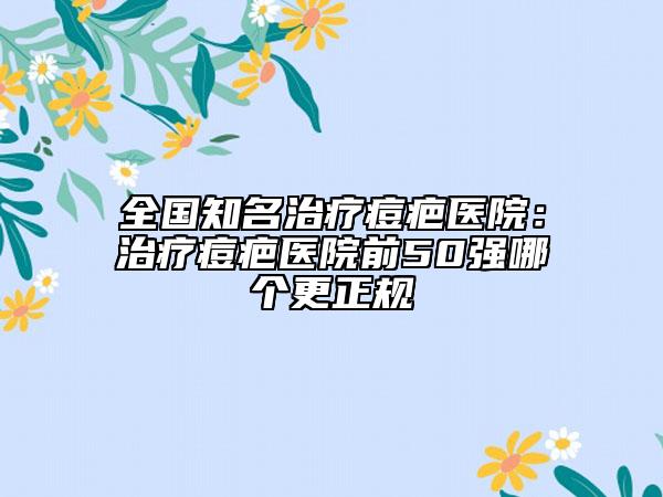 全国知名治疗痘疤医院：治疗痘疤医院前50强哪个更正规