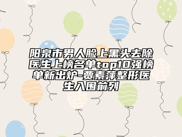 阳泉市男人脸上黑头去除医生上榜名单top10强榜单新出炉-贾素萍整形医生入围前列