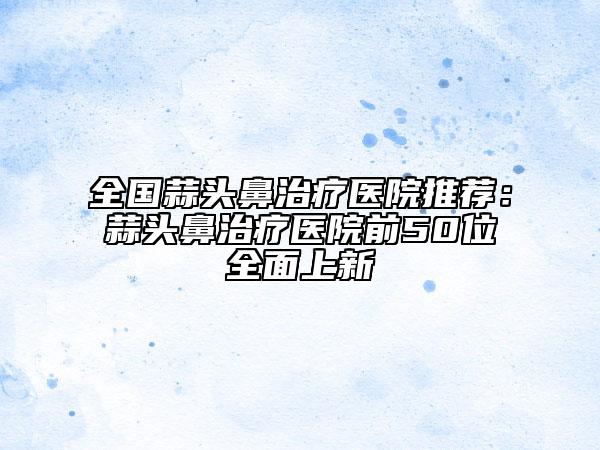 全国蒜头鼻治疗医院推荐：蒜头鼻治疗医院前50位全面上新