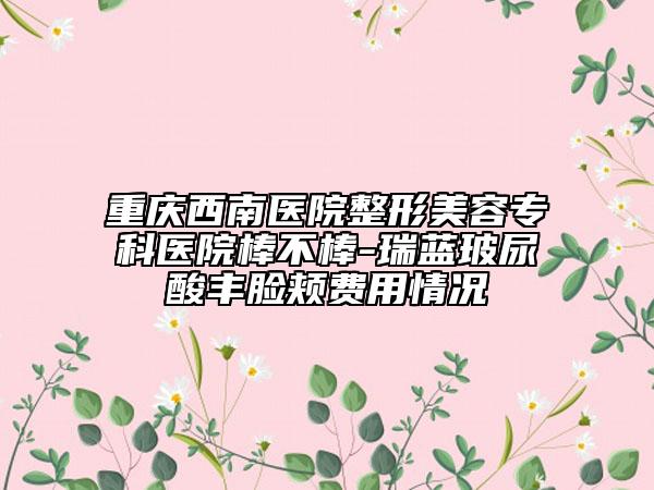 重庆西南医院整形美容专科医院棒不棒-瑞蓝玻尿酸丰脸颊费用情况