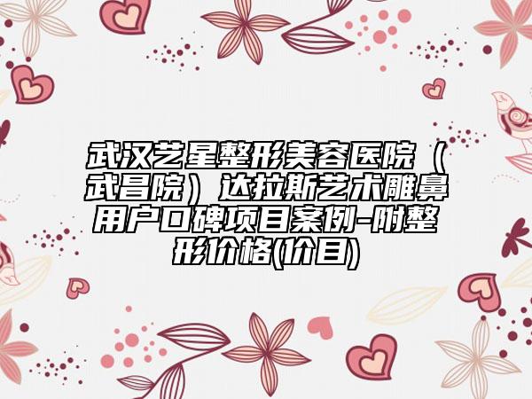 武汉艺星整形美容医院（武昌院）达拉斯艺术雕鼻用户口碑项目案例-附整形价格(价目)