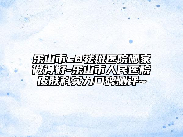 乐山市c8祛斑医院哪家做得好-乐山市人民医院皮肤科实力口碑测评~