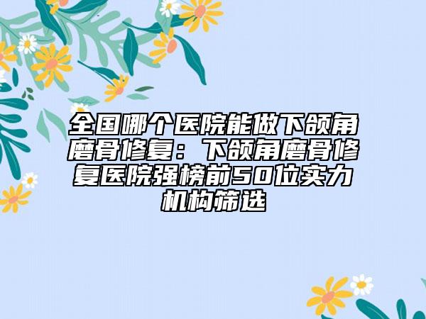全国哪个医院能做下颌角磨骨修复：下颌角磨骨修复医院强榜前50位实力机构筛选